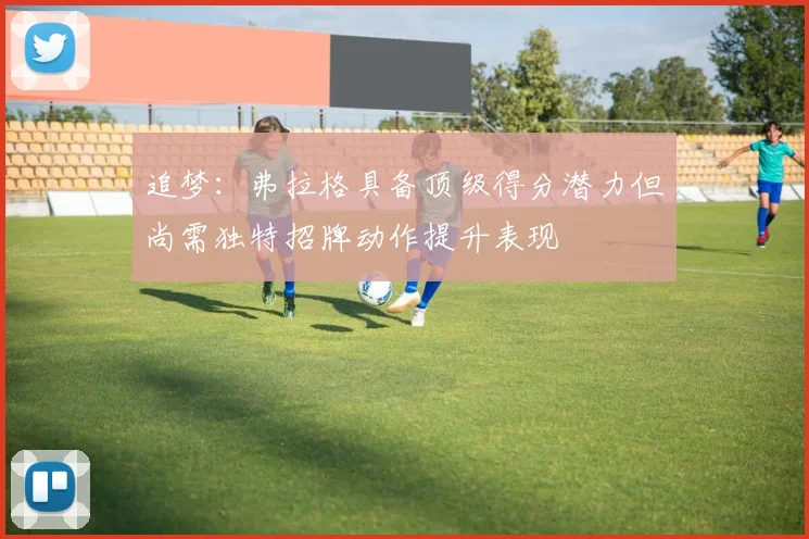 追梦：弗拉格具备顶级得分潜力但尚需独特招牌动作提升表现