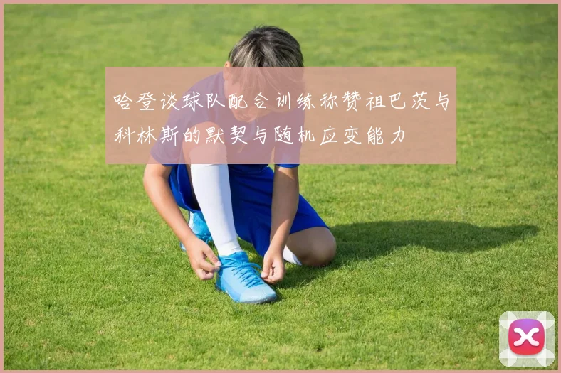 哈登谈球队配合训练称赞祖巴茨与科林斯的默契与随机应变能力