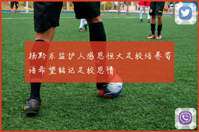 杨黔东监护人感恩恒大足校培养寄语希望铭记足校恩情