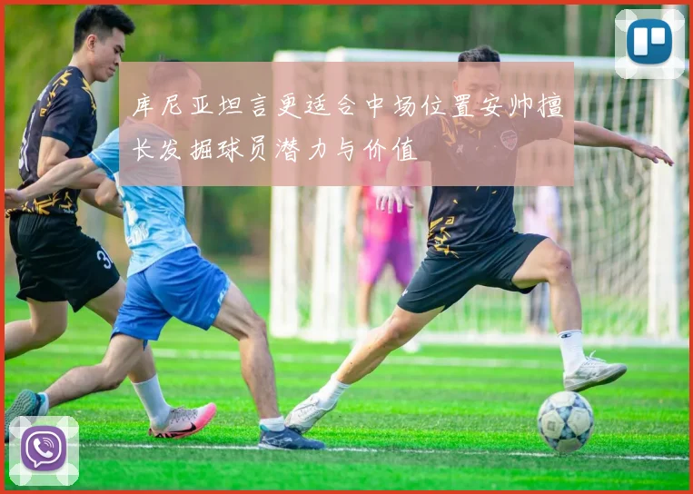库尼亚坦言更适合中场位置安帅擅长发掘球员潜力与价值