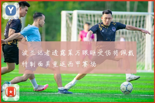 波兰记者透露莱万眼眶受伤将佩戴特制面具重返西甲赛场