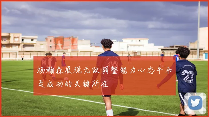 杨瀚森展现无敌调整能力心态平和是成功的关键所在