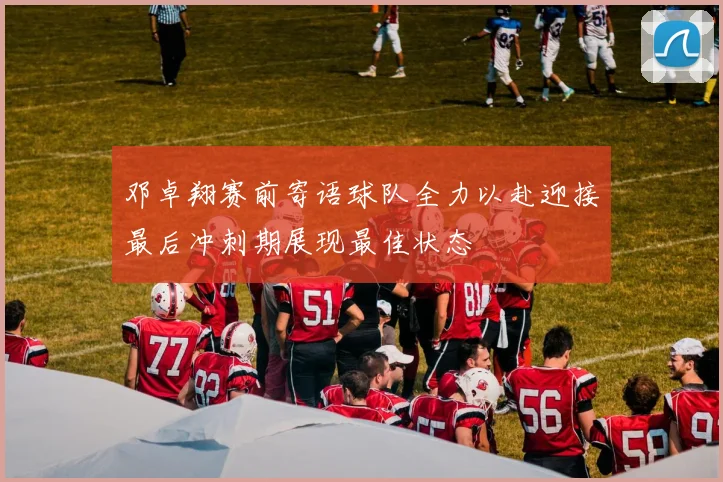 邓卓翔赛前寄语球队全力以赴迎接最后冲刺期展现最佳状态