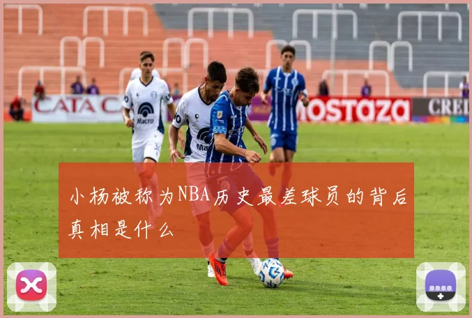 小杨被称为NBA历史最差球员的背后真相是什么