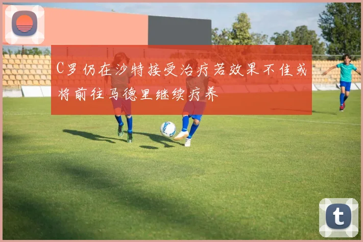 C罗仍在沙特接受治疗若效果不佳或将前往马德里继续疗养