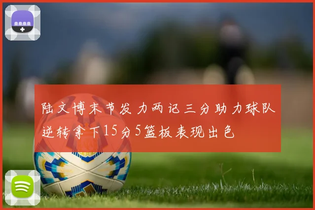 陆文博末节发力两记三分助力球队逆转拿下15分5篮板表现出色