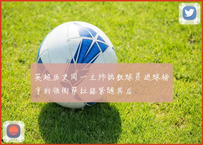 英超历史同一主帅执教球员进球榜亨利领衔萨拉赫紧随其后