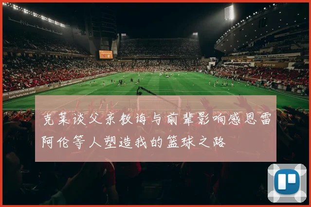 克莱谈父亲教诲与前辈影响感恩雷阿伦等人塑造我的篮球之路