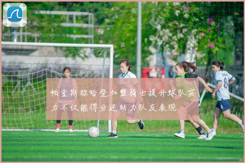 帕金斯称哈登加盟骑士提升球队实力不仅能得分还助力队友表现