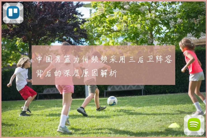 中国男篮为何频频采用三后卫阵容背后的深层原因解析