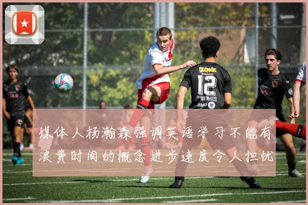 媒体人杨瀚森强调英语学习不能有浪费时间的概念进步速度令人担忧
