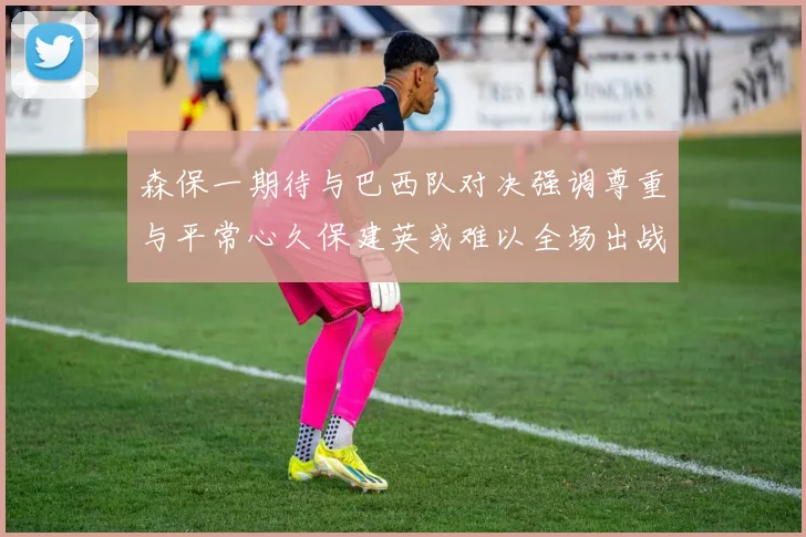 森保一期待与巴西队对决强调尊重与平常心久保建英或难以全场出战