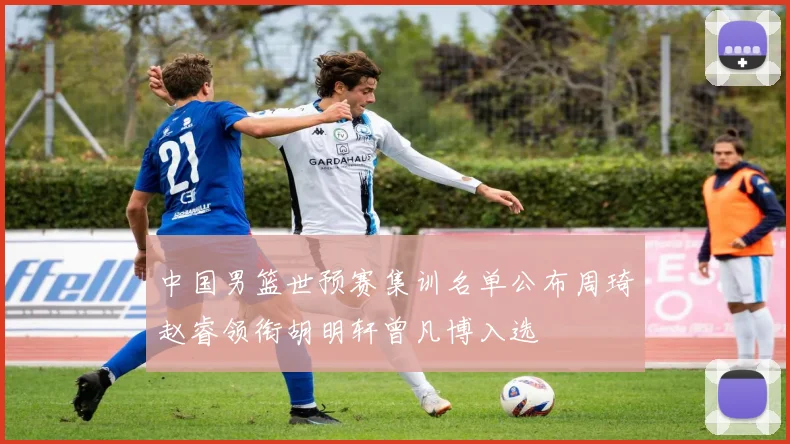 中国男篮世预赛集训名单公布周琦赵睿领衔胡明轩曾凡博入选